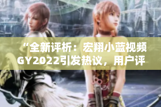 “全新评析：宏翔小蓝视频GY2022引发热议，用户评价持续赞赏与争议并存”