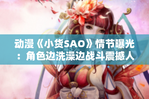 动漫《小货SAO》情节曝光：角色边洗澡边战斗震撼人心