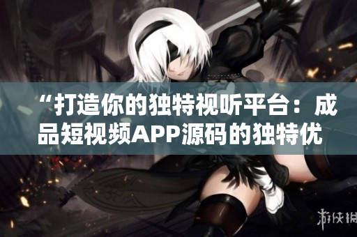 “打造你的独特视听平台：成品短视频APP源码的独特优势揭秘！”