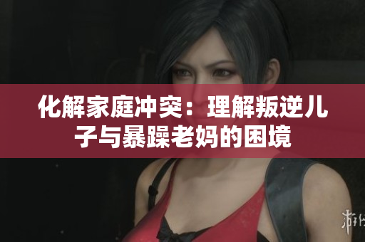 化解家庭冲突：理解叛逆儿子与暴躁老妈的困境