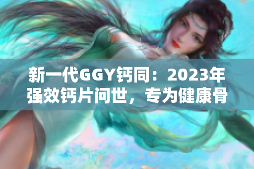 新一代GGY钙同：2023年强效钙片问世，专为健康骨骼而生