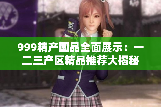 999精产国品全面展示：一二三产区精品推荐大揭秘