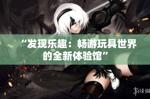 “发现乐趣：畅游玩具世界的全新体验馆”