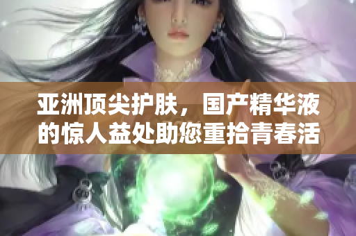 亚洲顶尖护肤，国产精华液的惊人益处助您重拾青春活力
