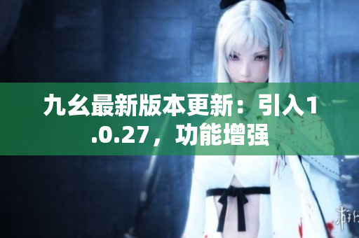 九幺最新版本更新：引入1.0.27，功能增强