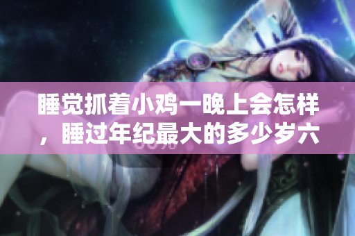 睡觉抓着小鸡一晚上会怎样，睡过年纪最大的多少岁六十多，水润紧致销魂低吟古代，水润紧致销魂低吟，说说都是怎么的干对象的，睡眠を取らなくてもいい297