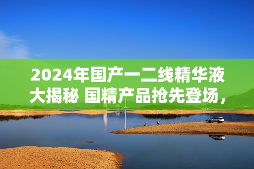 2024年国产一二线精华液大揭秘 国精产品抢先登场，揭秘一二线新力量