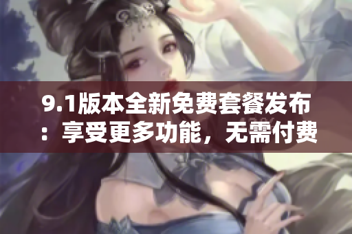 9.1版本全新免费套餐发布：享受更多功能，无需付费