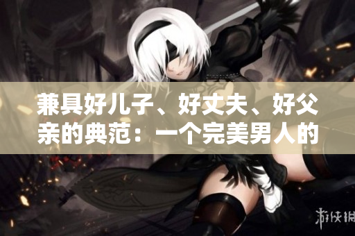 兼具好儿子、好丈夫、好父亲的典范：一个完美男人的特质与品质