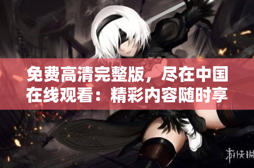 免费高清完整版，尽在中国在线观看：精彩内容随时享受