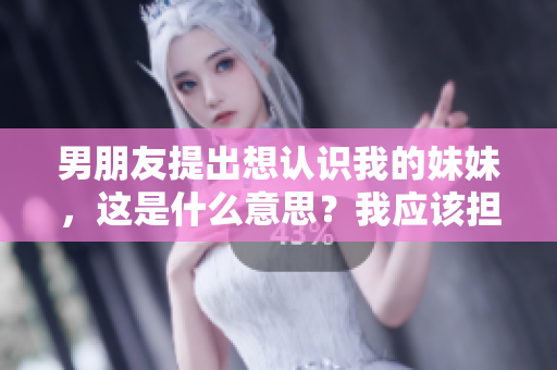 男朋友提出想认识我的妹妹，这是什么意思？我应该担心吗？