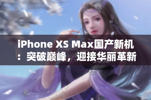 iPhone XS Max国产新机：突破巅峰，迎接华丽革新