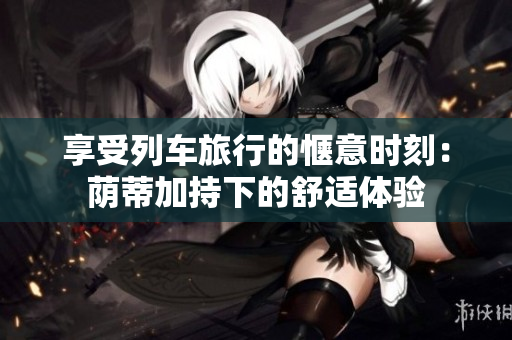 享受列车旅行的惬意时刻：荫蒂加持下的舒适体验