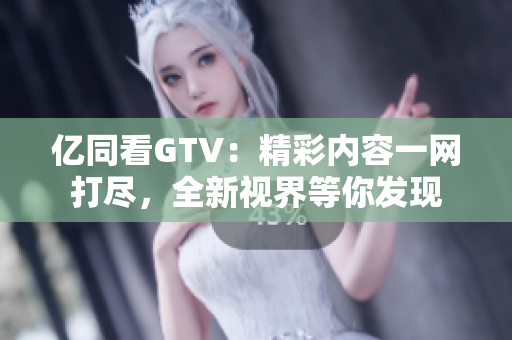亿同看GTV：精彩内容一网打尽，全新视界等你发现