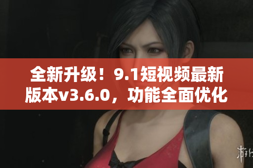 全新升级！9.1短视频最新版本v3.6.0，功能全面优化，体验更升级
