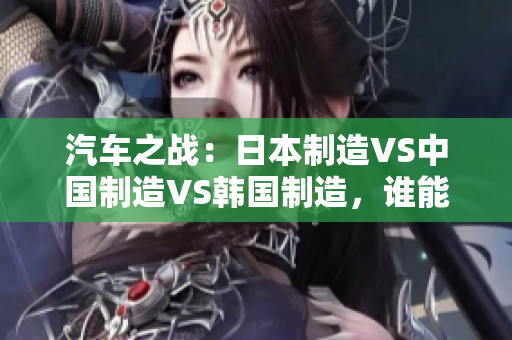 汽车之战：日本制造VS中国制造VS韩国制造，谁能胜出？