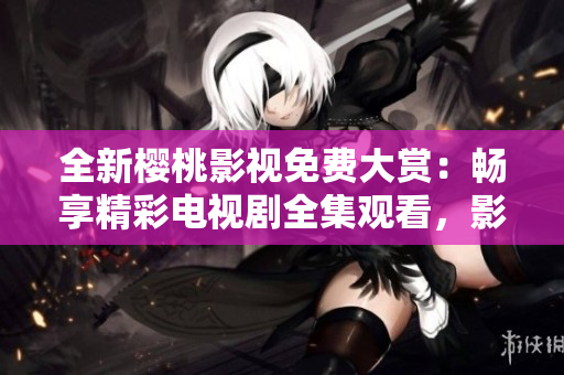 全新樱桃影视免费大赏：畅享精彩电视剧全集观看，影视作品一网打尽