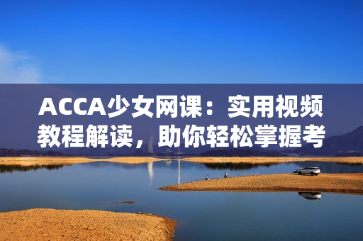 ACCA少女网课：实用视频教程解读，助你轻松掌握考试要点
