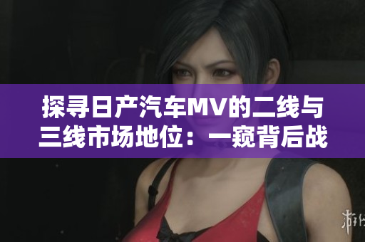 探寻日产汽车MV的二线与三线市场地位：一窥背后战略的力量