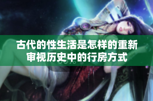 古代的性生活是怎样的重新审视历史中的行房方式