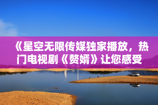 《星空无限传媒独家播放，热门电视剧《赘婿》让您感受不一样的视听盛宴！》