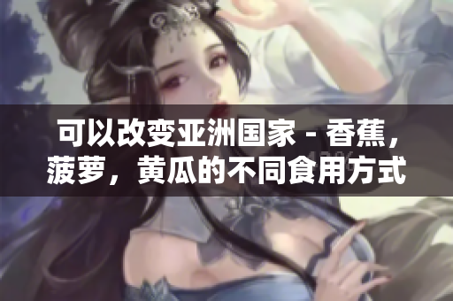 可以改变亚洲国家 - 香蕉，菠萝，黄瓜的不同食用方式 吗
