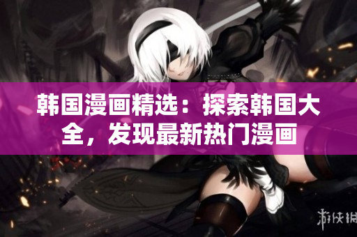 韩国漫画精选：探索韩国大全，发现最新热门漫画