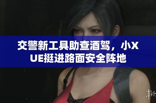 交警新工具助查酒驾，小XUE挺进路面安全阵地