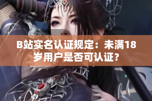 B站实名认证规定：未满18岁用户是否可认证？