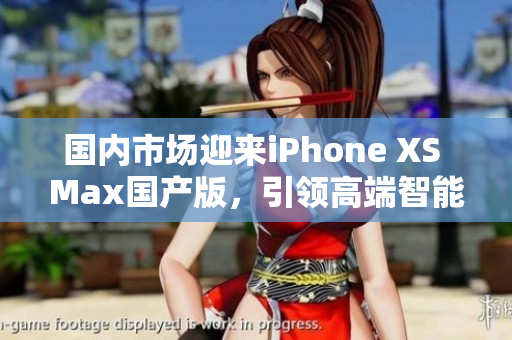 国内市场迎来iPhone XS Max国产版，引领高端智能手机潮流
