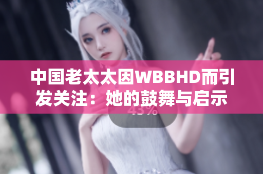 中国老太太因WBBHD而引发关注：她的鼓舞与启示
