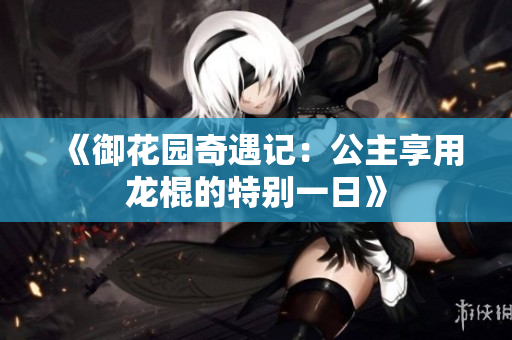 《御花园奇遇记：公主享用龙棍的特别一日》