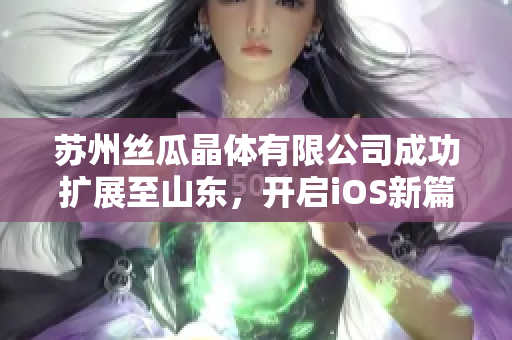 苏州丝瓜晶体有限公司成功扩展至山东，开启iOS新篇章