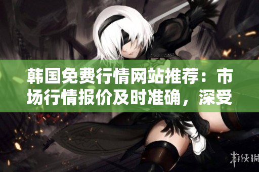 韩国免费行情网站推荐：市场行情报价及时准确，深受投资者信赖