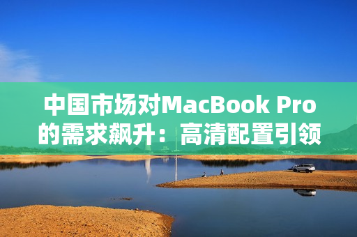 中国市场对MacBook Pro的需求飙升：高清配置引领潮流