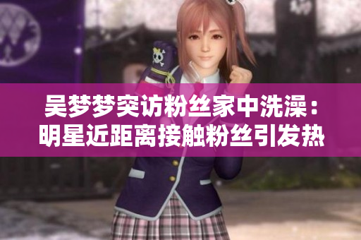 吴梦梦突访粉丝家中洗澡：明星近距离接触粉丝引发热议