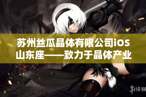 苏州丝瓜晶体有限公司iOS山东座——致力于晶体产业发展的领导者