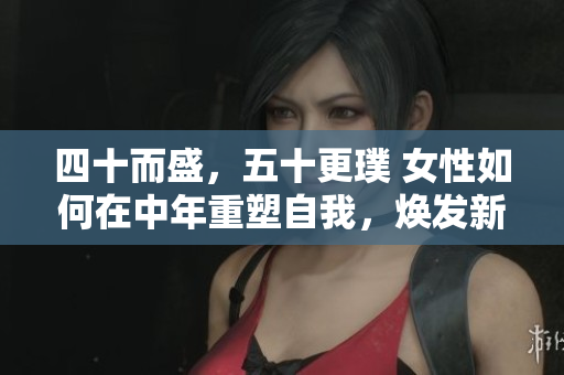 四十而盛，五十更璞 女性如何在中年重塑自我，焕发新活力