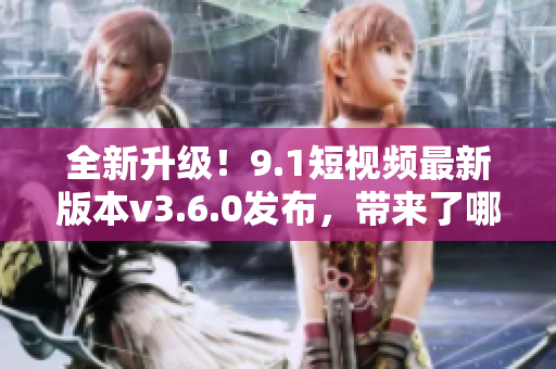 全新升级！9.1短视频最新版本v3.6.0发布，带来了哪些新功能？