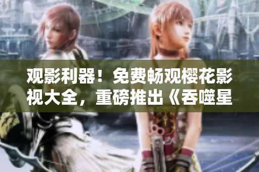 观影利器！免费畅观樱花影视大全，重磅推出《吞噬星空》震撼力作