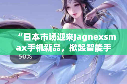 “日本市场迎来Jagnexsmax手机新品，掀起智能手机热潮！”
