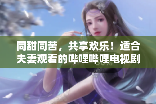 同甜同苦，共享欢乐！适合夫妻观看的哔哩哔哩电视剧推荐