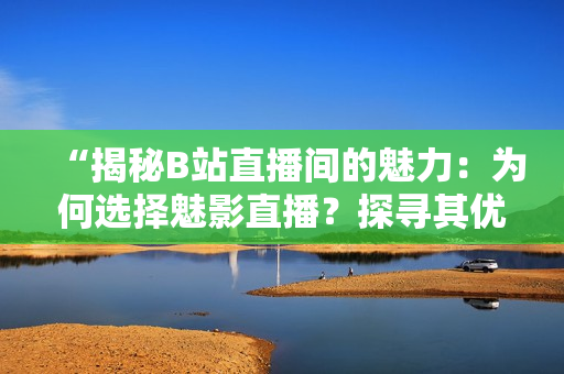 “揭秘B站直播间的魅力：为何选择魅影直播？探寻其优势与利益！”