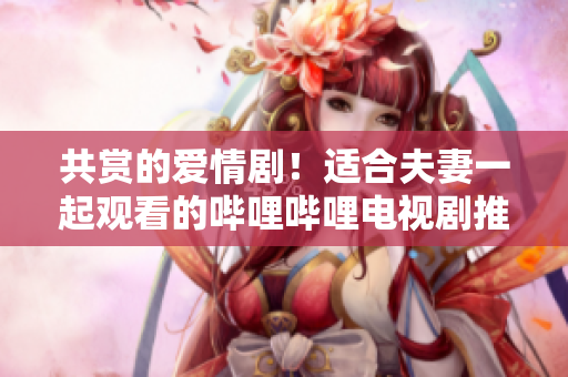 共赏的爱情剧！适合夫妻一起观看的哔哩哔哩电视剧推荐