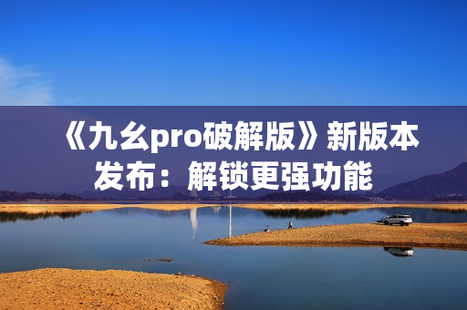 《九幺pro破解版》新版本发布：解锁更强功能