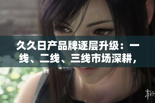 久久日产品牌逐层升级：一线、二线、三线市场深耕，开创新格局