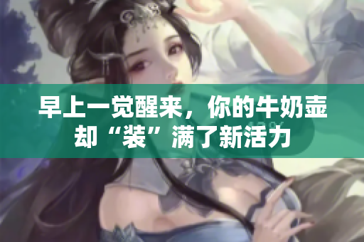 早上一觉醒来，你的牛奶壶却“装”满了新活力