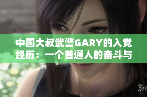 中国大叔武警GARY的入党经历：一个普通人的奋斗与成长