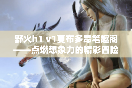 野火h1 v1夏布多昂笔趣阁——点燃想象力的精彩冒险故事