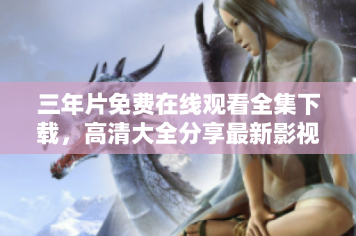 三年片免费在线观看全集下载，高清大全分享最新影视资源